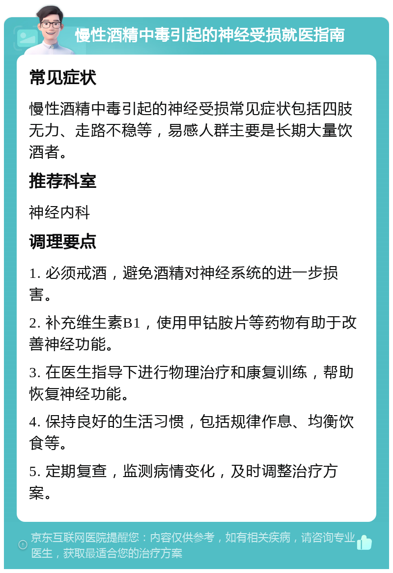 慢性酒精中毒引起的神经受损就医指南 常见症状 慢性酒精中毒引起的神经受损常见症状包括四肢无力、走路不稳等，易感人群主要是长期大量饮酒者。 推荐科室 神经内科 调理要点 1. 必须戒酒，避免酒精对神经系统的进一步损害。 2. 补充维生素B1，使用甲钴胺片等药物有助于改善神经功能。 3. 在医生指导下进行物理治疗和康复训练，帮助恢复神经功能。 4. 保持良好的生活习惯，包括规律作息、均衡饮食等。 5. 定期复查，监测病情变化，及时调整治疗方案。