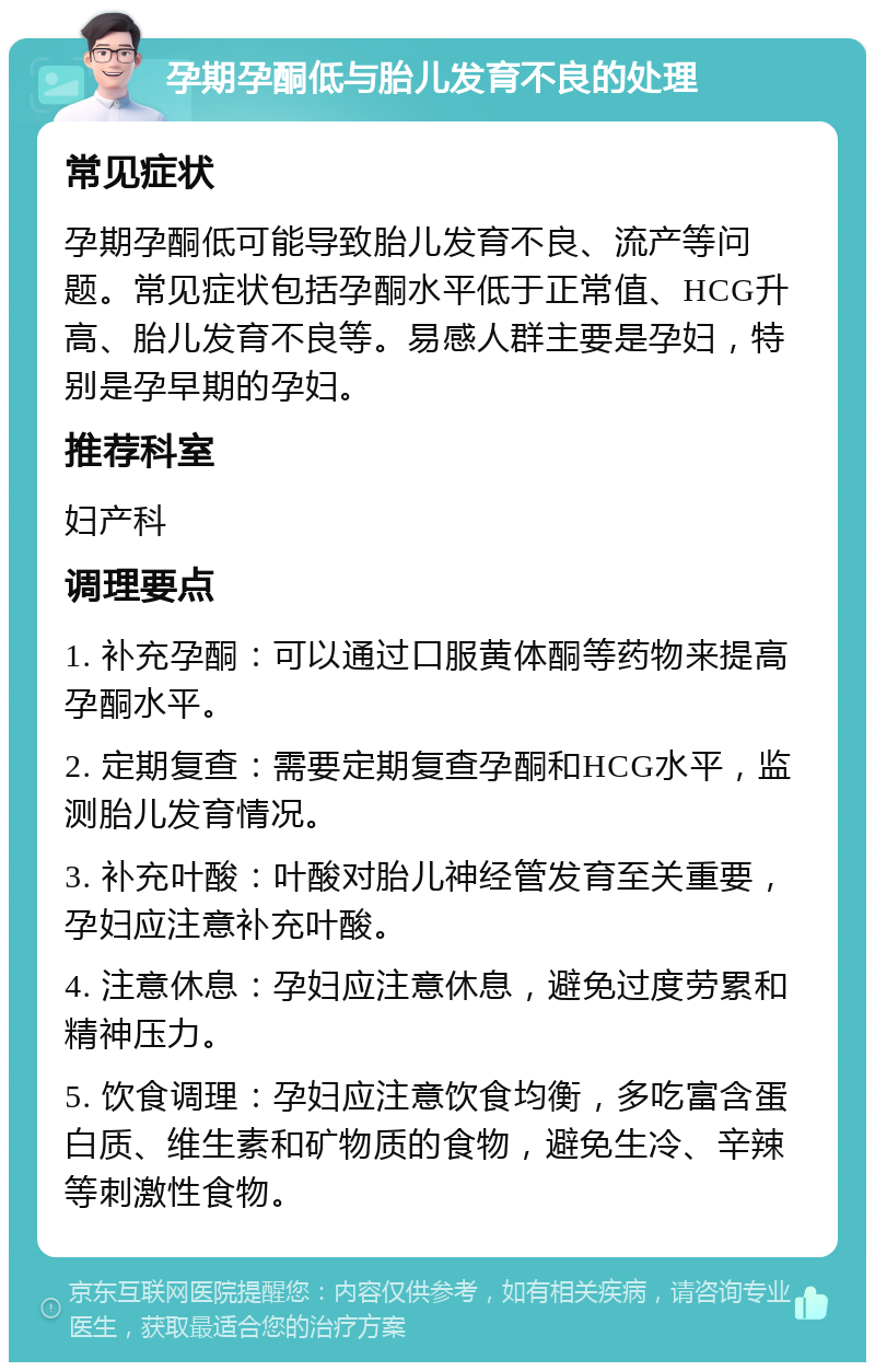 孕期孕酮低与胎儿发育不良的处理 常见症状 孕期孕酮低可能导致胎儿发育不良、流产等问题。常见症状包括孕酮水平低于正常值、HCG升高、胎儿发育不良等。易感人群主要是孕妇，特别是孕早期的孕妇。 推荐科室 妇产科 调理要点 1. 补充孕酮：可以通过口服黄体酮等药物来提高孕酮水平。 2. 定期复查：需要定期复查孕酮和HCG水平，监测胎儿发育情况。 3. 补充叶酸：叶酸对胎儿神经管发育至关重要，孕妇应注意补充叶酸。 4. 注意休息：孕妇应注意休息，避免过度劳累和精神压力。 5. 饮食调理：孕妇应注意饮食均衡，多吃富含蛋白质、维生素和矿物质的食物，避免生冷、辛辣等刺激性食物。