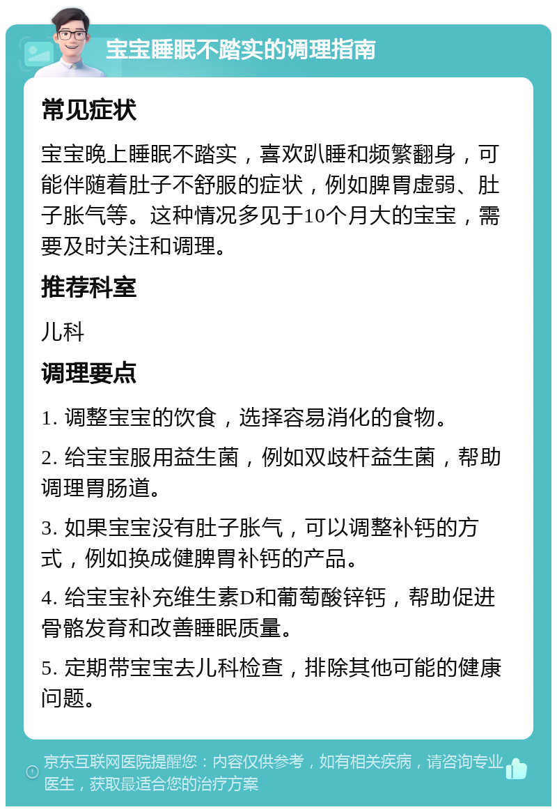 宝宝睡眠不踏实的调理指南 常见症状 宝宝晚上睡眠不踏实，喜欢趴睡和频繁翻身，可能伴随着肚子不舒服的症状，例如脾胃虚弱、肚子胀气等。这种情况多见于10个月大的宝宝，需要及时关注和调理。 推荐科室 儿科 调理要点 1. 调整宝宝的饮食，选择容易消化的食物。 2. 给宝宝服用益生菌，例如双歧杆益生菌，帮助调理胃肠道。 3. 如果宝宝没有肚子胀气，可以调整补钙的方式，例如换成健脾胃补钙的产品。 4. 给宝宝补充维生素D和葡萄酸锌钙，帮助促进骨骼发育和改善睡眠质量。 5. 定期带宝宝去儿科检查，排除其他可能的健康问题。