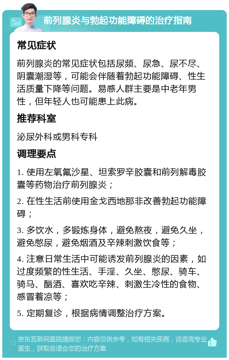 前列腺炎与勃起功能障碍的治疗指南 常见症状 前列腺炎的常见症状包括尿频、尿急、尿不尽、阴囊潮湿等，可能会伴随着勃起功能障碍、性生活质量下降等问题。易感人群主要是中老年男性，但年轻人也可能患上此病。 推荐科室 泌尿外科或男科专科 调理要点 1. 使用左氧氟沙星、坦索罗辛胶囊和前列解毒胶囊等药物治疗前列腺炎； 2. 在性生活前使用金戈西地那非改善勃起功能障碍； 3. 多饮水，多锻炼身体，避免熬夜，避免久坐，避免憋尿，避免烟酒及辛辣刺激饮食等； 4. 注意日常生活中可能诱发前列腺炎的因素，如过度频繁的性生活、手淫、久坐、憋尿、骑车、骑马、酗酒、喜欢吃辛辣、刺激生冷性的食物、感冒着凉等； 5. 定期复诊，根据病情调整治疗方案。