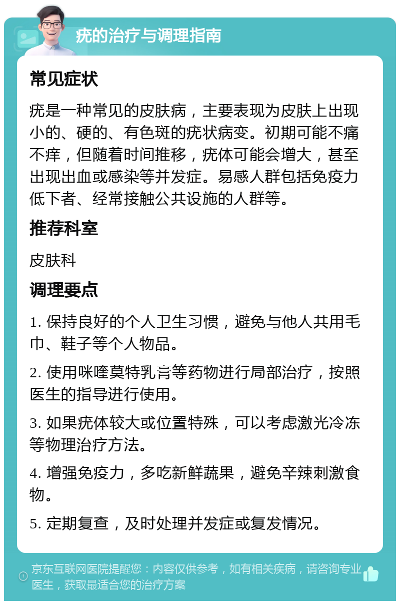 疣的治疗与调理指南 常见症状 疣是一种常见的皮肤病，主要表现为皮肤上出现小的、硬的、有色斑的疣状病变。初期可能不痛不痒，但随着时间推移，疣体可能会增大，甚至出现出血或感染等并发症。易感人群包括免疫力低下者、经常接触公共设施的人群等。 推荐科室 皮肤科 调理要点 1. 保持良好的个人卫生习惯，避免与他人共用毛巾、鞋子等个人物品。 2. 使用咪喹莫特乳膏等药物进行局部治疗，按照医生的指导进行使用。 3. 如果疣体较大或位置特殊，可以考虑激光冷冻等物理治疗方法。 4. 增强免疫力，多吃新鲜蔬果，避免辛辣刺激食物。 5. 定期复查，及时处理并发症或复发情况。