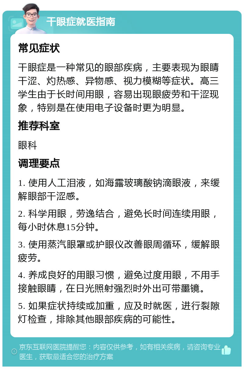 干眼症就医指南 常见症状 干眼症是一种常见的眼部疾病，主要表现为眼睛干涩、灼热感、异物感、视力模糊等症状。高三学生由于长时间用眼，容易出现眼疲劳和干涩现象，特别是在使用电子设备时更为明显。 推荐科室 眼科 调理要点 1. 使用人工泪液，如海露玻璃酸钠滴眼液，来缓解眼部干涩感。 2. 科学用眼，劳逸结合，避免长时间连续用眼，每小时休息15分钟。 3. 使用蒸汽眼罩或护眼仪改善眼周循环，缓解眼疲劳。 4. 养成良好的用眼习惯，避免过度用眼，不用手接触眼睛，在日光照射强烈时外出可带墨镜。 5. 如果症状持续或加重，应及时就医，进行裂隙灯检查，排除其他眼部疾病的可能性。