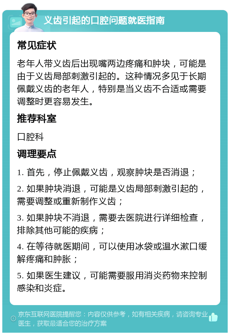 义齿引起的口腔问题就医指南 常见症状 老年人带义齿后出现嘴两边疼痛和肿块，可能是由于义齿局部刺激引起的。这种情况多见于长期佩戴义齿的老年人，特别是当义齿不合适或需要调整时更容易发生。 推荐科室 口腔科 调理要点 1. 首先，停止佩戴义齿，观察肿块是否消退； 2. 如果肿块消退，可能是义齿局部刺激引起的，需要调整或重新制作义齿； 3. 如果肿块不消退，需要去医院进行详细检查，排除其他可能的疾病； 4. 在等待就医期间，可以使用冰袋或温水漱口缓解疼痛和肿胀； 5. 如果医生建议，可能需要服用消炎药物来控制感染和炎症。