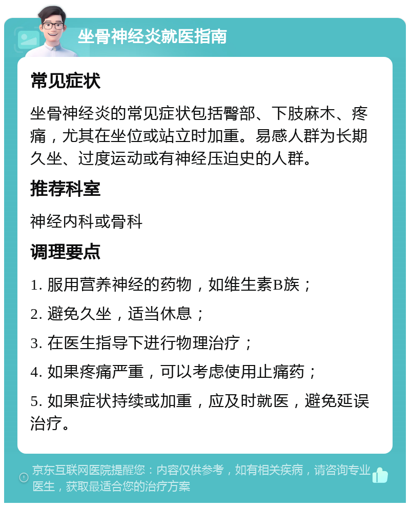 坐骨神经炎就医指南 常见症状 坐骨神经炎的常见症状包括臀部、下肢麻木、疼痛，尤其在坐位或站立时加重。易感人群为长期久坐、过度运动或有神经压迫史的人群。 推荐科室 神经内科或骨科 调理要点 1. 服用营养神经的药物，如维生素B族； 2. 避免久坐，适当休息； 3. 在医生指导下进行物理治疗； 4. 如果疼痛严重，可以考虑使用止痛药； 5. 如果症状持续或加重，应及时就医，避免延误治疗。