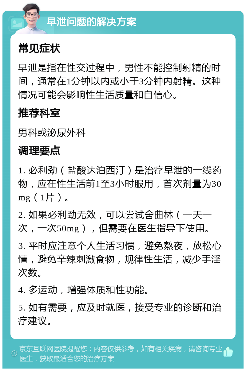 早泄问题的解决方案 常见症状 早泄是指在性交过程中，男性不能控制射精的时间，通常在1分钟以内或小于3分钟内射精。这种情况可能会影响性生活质量和自信心。 推荐科室 男科或泌尿外科 调理要点 1. 必利劲（盐酸达泊西汀）是治疗早泄的一线药物，应在性生活前1至3小时服用，首次剂量为30mg（1片）。 2. 如果必利劲无效，可以尝试舍曲林（一天一次，一次50mg），但需要在医生指导下使用。 3. 平时应注意个人生活习惯，避免熬夜，放松心情，避免辛辣刺激食物，规律性生活，减少手淫次数。 4. 多运动，增强体质和性功能。 5. 如有需要，应及时就医，接受专业的诊断和治疗建议。