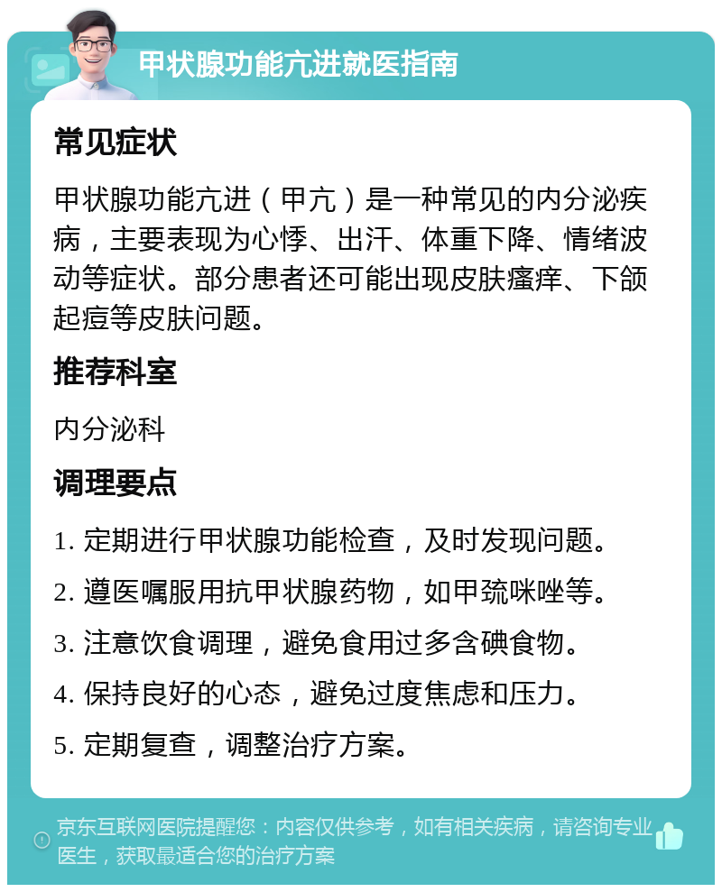 甲状腺功能亢进就医指南 常见症状 甲状腺功能亢进（甲亢）是一种常见的内分泌疾病，主要表现为心悸、出汗、体重下降、情绪波动等症状。部分患者还可能出现皮肤瘙痒、下颌起痘等皮肤问题。 推荐科室 内分泌科 调理要点 1. 定期进行甲状腺功能检查，及时发现问题。 2. 遵医嘱服用抗甲状腺药物，如甲巯咪唑等。 3. 注意饮食调理，避免食用过多含碘食物。 4. 保持良好的心态，避免过度焦虑和压力。 5. 定期复查，调整治疗方案。