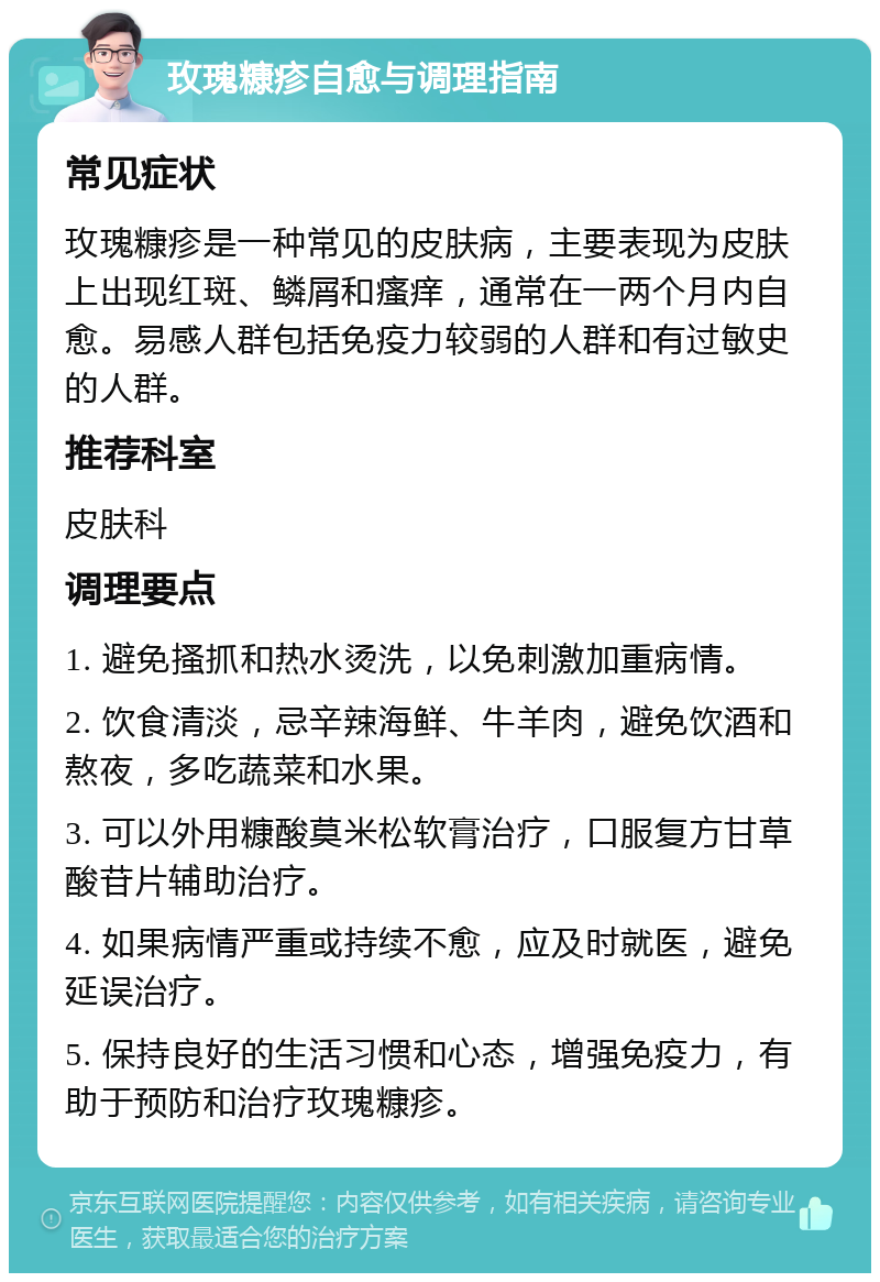 玫瑰糠疹自愈与调理指南 常见症状 玫瑰糠疹是一种常见的皮肤病，主要表现为皮肤上出现红斑、鳞屑和瘙痒，通常在一两个月内自愈。易感人群包括免疫力较弱的人群和有过敏史的人群。 推荐科室 皮肤科 调理要点 1. 避免搔抓和热水烫洗，以免刺激加重病情。 2. 饮食清淡，忌辛辣海鲜、牛羊肉，避免饮酒和熬夜，多吃蔬菜和水果。 3. 可以外用糠酸莫米松软膏治疗，口服复方甘草酸苷片辅助治疗。 4. 如果病情严重或持续不愈，应及时就医，避免延误治疗。 5. 保持良好的生活习惯和心态，增强免疫力，有助于预防和治疗玫瑰糠疹。