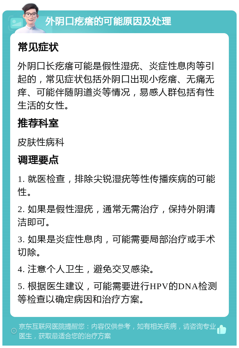 外阴口疙瘩的可能原因及处理 常见症状 外阴口长疙瘩可能是假性湿疣、炎症性息肉等引起的，常见症状包括外阴口出现小疙瘩、无痛无痒、可能伴随阴道炎等情况，易感人群包括有性生活的女性。 推荐科室 皮肤性病科 调理要点 1. 就医检查，排除尖锐湿疣等性传播疾病的可能性。 2. 如果是假性湿疣，通常无需治疗，保持外阴清洁即可。 3. 如果是炎症性息肉，可能需要局部治疗或手术切除。 4. 注意个人卫生，避免交叉感染。 5. 根据医生建议，可能需要进行HPV的DNA检测等检查以确定病因和治疗方案。