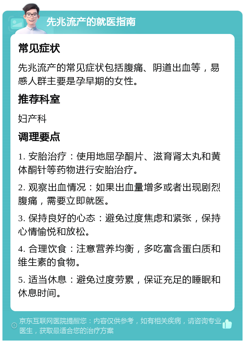 先兆流产的就医指南 常见症状 先兆流产的常见症状包括腹痛、阴道出血等，易感人群主要是孕早期的女性。 推荐科室 妇产科 调理要点 1. 安胎治疗：使用地屈孕酮片、滋育肾太丸和黄体酮针等药物进行安胎治疗。 2. 观察出血情况：如果出血量增多或者出现剧烈腹痛，需要立即就医。 3. 保持良好的心态：避免过度焦虑和紧张，保持心情愉悦和放松。 4. 合理饮食：注意营养均衡，多吃富含蛋白质和维生素的食物。 5. 适当休息：避免过度劳累，保证充足的睡眠和休息时间。