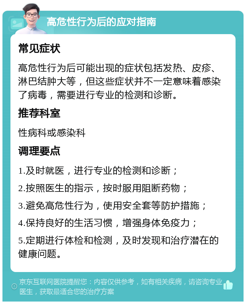 高危性行为后的应对指南 常见症状 高危性行为后可能出现的症状包括发热、皮疹、淋巴结肿大等，但这些症状并不一定意味着感染了病毒，需要进行专业的检测和诊断。 推荐科室 性病科或感染科 调理要点 1.及时就医，进行专业的检测和诊断； 2.按照医生的指示，按时服用阻断药物； 3.避免高危性行为，使用安全套等防护措施； 4.保持良好的生活习惯，增强身体免疫力； 5.定期进行体检和检测，及时发现和治疗潜在的健康问题。