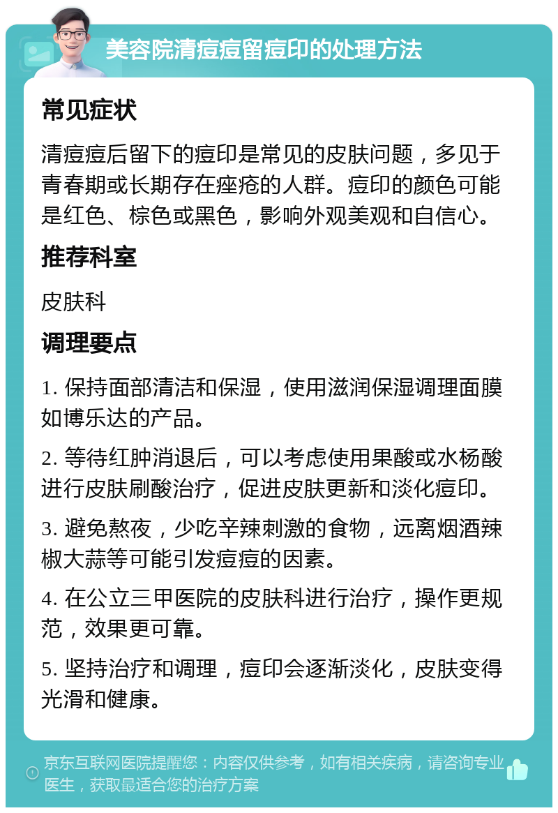 美容院清痘痘留痘印的处理方法 常见症状 清痘痘后留下的痘印是常见的皮肤问题，多见于青春期或长期存在痤疮的人群。痘印的颜色可能是红色、棕色或黑色，影响外观美观和自信心。 推荐科室 皮肤科 调理要点 1. 保持面部清洁和保湿，使用滋润保湿调理面膜如博乐达的产品。 2. 等待红肿消退后，可以考虑使用果酸或水杨酸进行皮肤刷酸治疗，促进皮肤更新和淡化痘印。 3. 避免熬夜，少吃辛辣刺激的食物，远离烟酒辣椒大蒜等可能引发痘痘的因素。 4. 在公立三甲医院的皮肤科进行治疗，操作更规范，效果更可靠。 5. 坚持治疗和调理，痘印会逐渐淡化，皮肤变得光滑和健康。