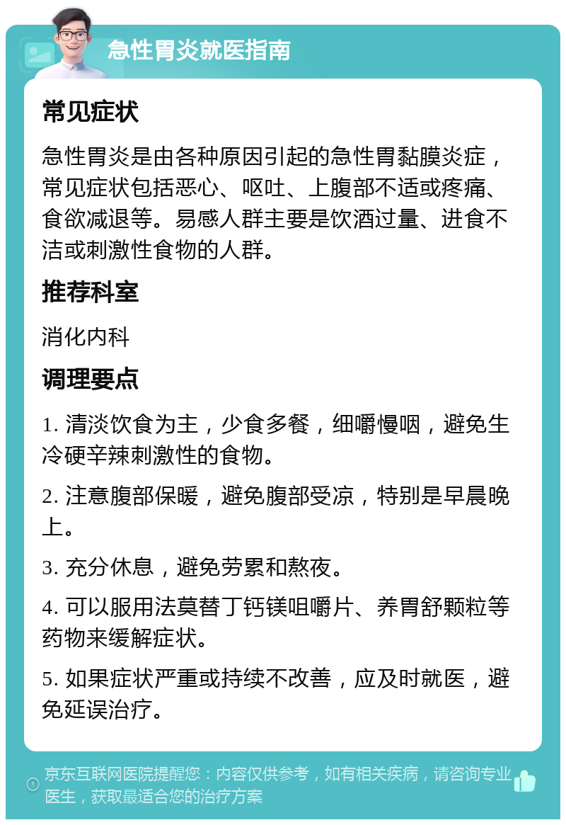 急性胃炎就医指南 常见症状 急性胃炎是由各种原因引起的急性胃黏膜炎症，常见症状包括恶心、呕吐、上腹部不适或疼痛、食欲减退等。易感人群主要是饮酒过量、进食不洁或刺激性食物的人群。 推荐科室 消化内科 调理要点 1. 清淡饮食为主，少食多餐，细嚼慢咽，避免生冷硬辛辣刺激性的食物。 2. 注意腹部保暖，避免腹部受凉，特别是早晨晚上。 3. 充分休息，避免劳累和熬夜。 4. 可以服用法莫替丁钙镁咀嚼片、养胃舒颗粒等药物来缓解症状。 5. 如果症状严重或持续不改善，应及时就医，避免延误治疗。