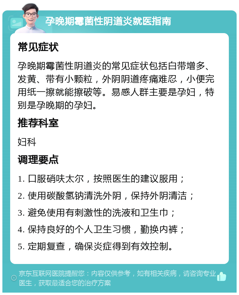 孕晚期霉菌性阴道炎就医指南 常见症状 孕晚期霉菌性阴道炎的常见症状包括白带增多、发黄、带有小颗粒，外阴阴道疼痛难忍，小便完用纸一擦就能擦破等。易感人群主要是孕妇，特别是孕晚期的孕妇。 推荐科室 妇科 调理要点 1. 口服硝呋太尔，按照医生的建议服用； 2. 使用碳酸氢钠清洗外阴，保持外阴清洁； 3. 避免使用有刺激性的洗液和卫生巾； 4. 保持良好的个人卫生习惯，勤换内裤； 5. 定期复查，确保炎症得到有效控制。