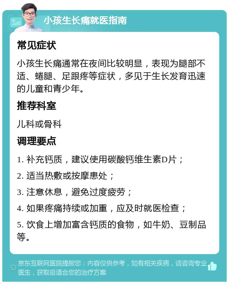 小孩生长痛就医指南 常见症状 小孩生长痛通常在夜间比较明显，表现为腿部不适、蜷腿、足跟疼等症状，多见于生长发育迅速的儿童和青少年。 推荐科室 儿科或骨科 调理要点 1. 补充钙质，建议使用碳酸钙维生素D片； 2. 适当热敷或按摩患处； 3. 注意休息，避免过度疲劳； 4. 如果疼痛持续或加重，应及时就医检查； 5. 饮食上增加富含钙质的食物，如牛奶、豆制品等。