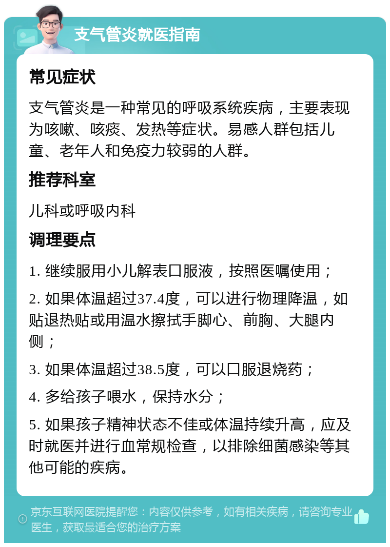 支气管炎就医指南 常见症状 支气管炎是一种常见的呼吸系统疾病，主要表现为咳嗽、咳痰、发热等症状。易感人群包括儿童、老年人和免疫力较弱的人群。 推荐科室 儿科或呼吸内科 调理要点 1. 继续服用小儿解表口服液，按照医嘱使用； 2. 如果体温超过37.4度，可以进行物理降温，如贴退热贴或用温水擦拭手脚心、前胸、大腿内侧； 3. 如果体温超过38.5度，可以口服退烧药； 4. 多给孩子喂水，保持水分； 5. 如果孩子精神状态不佳或体温持续升高，应及时就医并进行血常规检查，以排除细菌感染等其他可能的疾病。