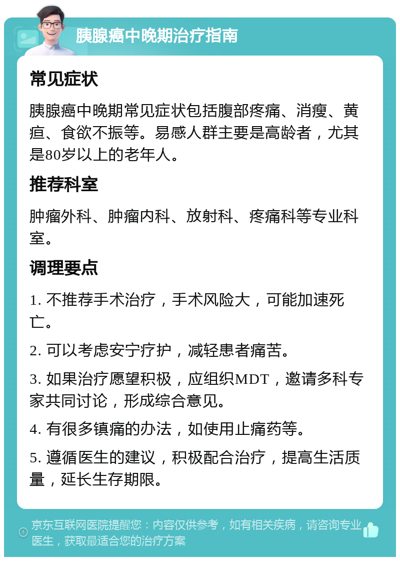 胰腺癌中晚期治疗指南 常见症状 胰腺癌中晚期常见症状包括腹部疼痛、消瘦、黄疸、食欲不振等。易感人群主要是高龄者，尤其是80岁以上的老年人。 推荐科室 肿瘤外科、肿瘤内科、放射科、疼痛科等专业科室。 调理要点 1. 不推荐手术治疗，手术风险大，可能加速死亡。 2. 可以考虑安宁疗护，减轻患者痛苦。 3. 如果治疗愿望积极，应组织MDT，邀请多科专家共同讨论，形成综合意见。 4. 有很多镇痛的办法，如使用止痛药等。 5. 遵循医生的建议，积极配合治疗，提高生活质量，延长生存期限。