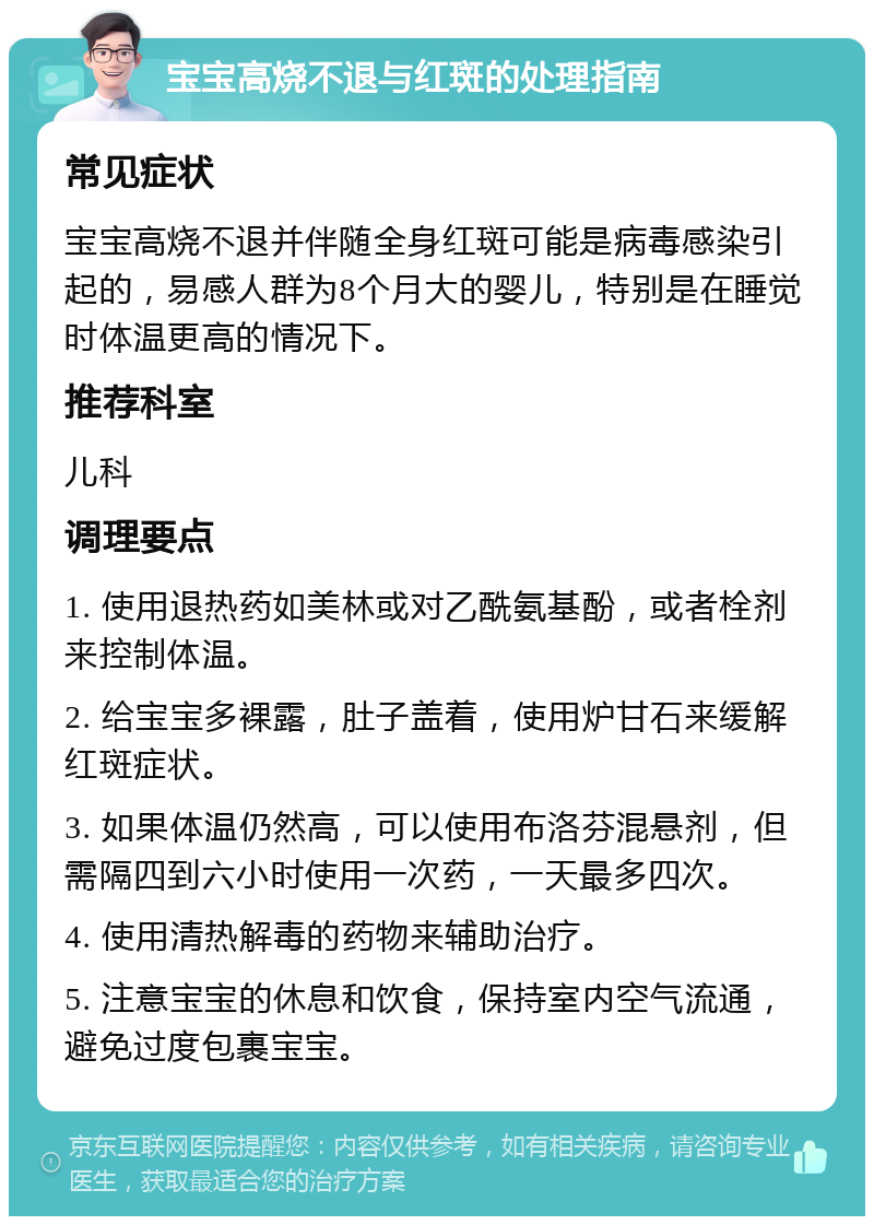 宝宝高烧不退与红斑的处理指南 常见症状 宝宝高烧不退并伴随全身红斑可能是病毒感染引起的，易感人群为8个月大的婴儿，特别是在睡觉时体温更高的情况下。 推荐科室 儿科 调理要点 1. 使用退热药如美林或对乙酰氨基酚，或者栓剂来控制体温。 2. 给宝宝多裸露，肚子盖着，使用炉甘石来缓解红斑症状。 3. 如果体温仍然高，可以使用布洛芬混悬剂，但需隔四到六小时使用一次药，一天最多四次。 4. 使用清热解毒的药物来辅助治疗。 5. 注意宝宝的休息和饮食，保持室内空气流通，避免过度包裹宝宝。