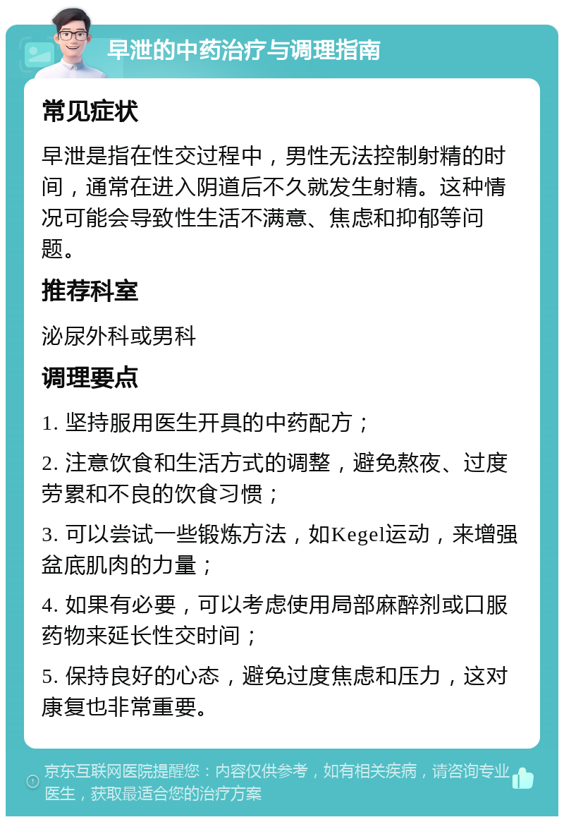 早泄的中药治疗与调理指南 常见症状 早泄是指在性交过程中，男性无法控制射精的时间，通常在进入阴道后不久就发生射精。这种情况可能会导致性生活不满意、焦虑和抑郁等问题。 推荐科室 泌尿外科或男科 调理要点 1. 坚持服用医生开具的中药配方； 2. 注意饮食和生活方式的调整，避免熬夜、过度劳累和不良的饮食习惯； 3. 可以尝试一些锻炼方法，如Kegel运动，来增强盆底肌肉的力量； 4. 如果有必要，可以考虑使用局部麻醉剂或口服药物来延长性交时间； 5. 保持良好的心态，避免过度焦虑和压力，这对康复也非常重要。