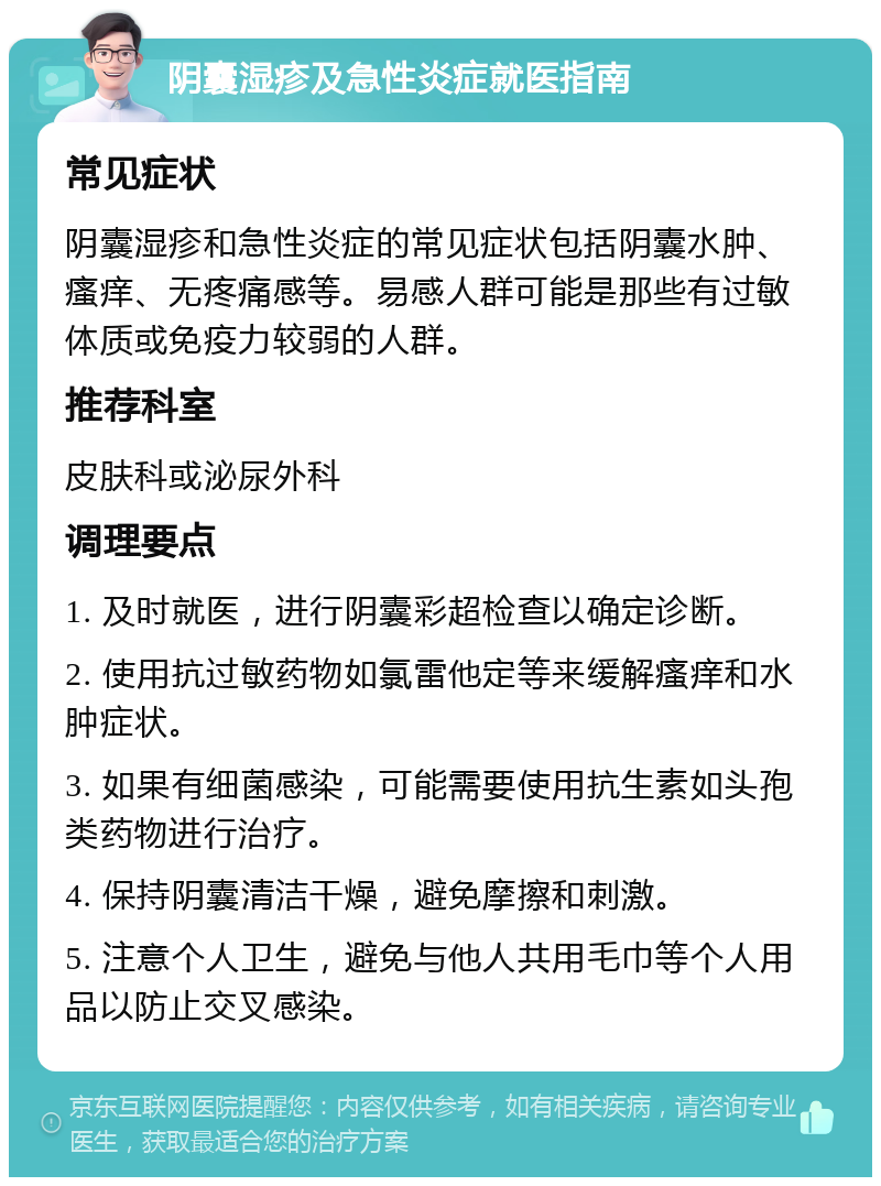 阴囊湿疹及急性炎症就医指南 常见症状 阴囊湿疹和急性炎症的常见症状包括阴囊水肿、瘙痒、无疼痛感等。易感人群可能是那些有过敏体质或免疫力较弱的人群。 推荐科室 皮肤科或泌尿外科 调理要点 1. 及时就医，进行阴囊彩超检查以确定诊断。 2. 使用抗过敏药物如氯雷他定等来缓解瘙痒和水肿症状。 3. 如果有细菌感染，可能需要使用抗生素如头孢类药物进行治疗。 4. 保持阴囊清洁干燥，避免摩擦和刺激。 5. 注意个人卫生，避免与他人共用毛巾等个人用品以防止交叉感染。