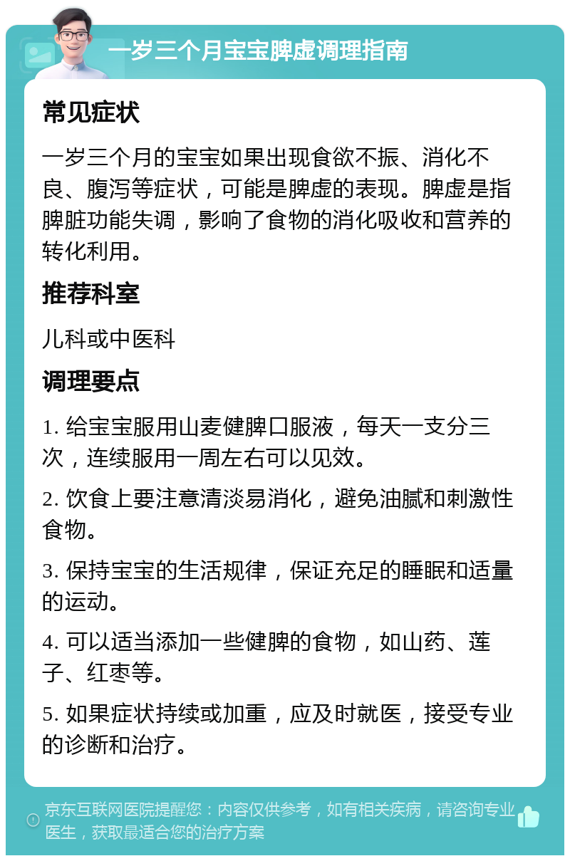 一岁三个月宝宝脾虚调理指南 常见症状 一岁三个月的宝宝如果出现食欲不振、消化不良、腹泻等症状，可能是脾虚的表现。脾虚是指脾脏功能失调，影响了食物的消化吸收和营养的转化利用。 推荐科室 儿科或中医科 调理要点 1. 给宝宝服用山麦健脾口服液，每天一支分三次，连续服用一周左右可以见效。 2. 饮食上要注意清淡易消化，避免油腻和刺激性食物。 3. 保持宝宝的生活规律，保证充足的睡眠和适量的运动。 4. 可以适当添加一些健脾的食物，如山药、莲子、红枣等。 5. 如果症状持续或加重，应及时就医，接受专业的诊断和治疗。