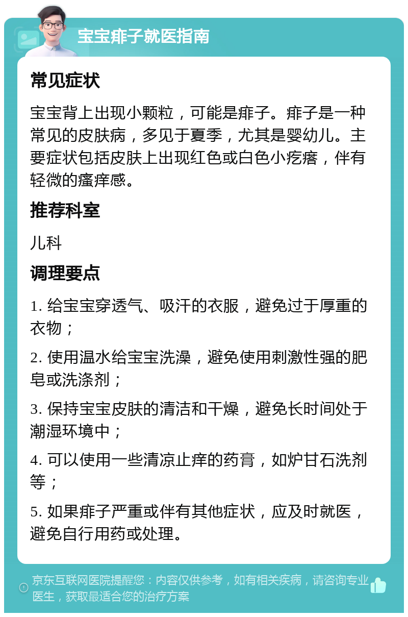 宝宝痱子就医指南 常见症状 宝宝背上出现小颗粒，可能是痱子。痱子是一种常见的皮肤病，多见于夏季，尤其是婴幼儿。主要症状包括皮肤上出现红色或白色小疙瘩，伴有轻微的瘙痒感。 推荐科室 儿科 调理要点 1. 给宝宝穿透气、吸汗的衣服，避免过于厚重的衣物； 2. 使用温水给宝宝洗澡，避免使用刺激性强的肥皂或洗涤剂； 3. 保持宝宝皮肤的清洁和干燥，避免长时间处于潮湿环境中； 4. 可以使用一些清凉止痒的药膏，如炉甘石洗剂等； 5. 如果痱子严重或伴有其他症状，应及时就医，避免自行用药或处理。