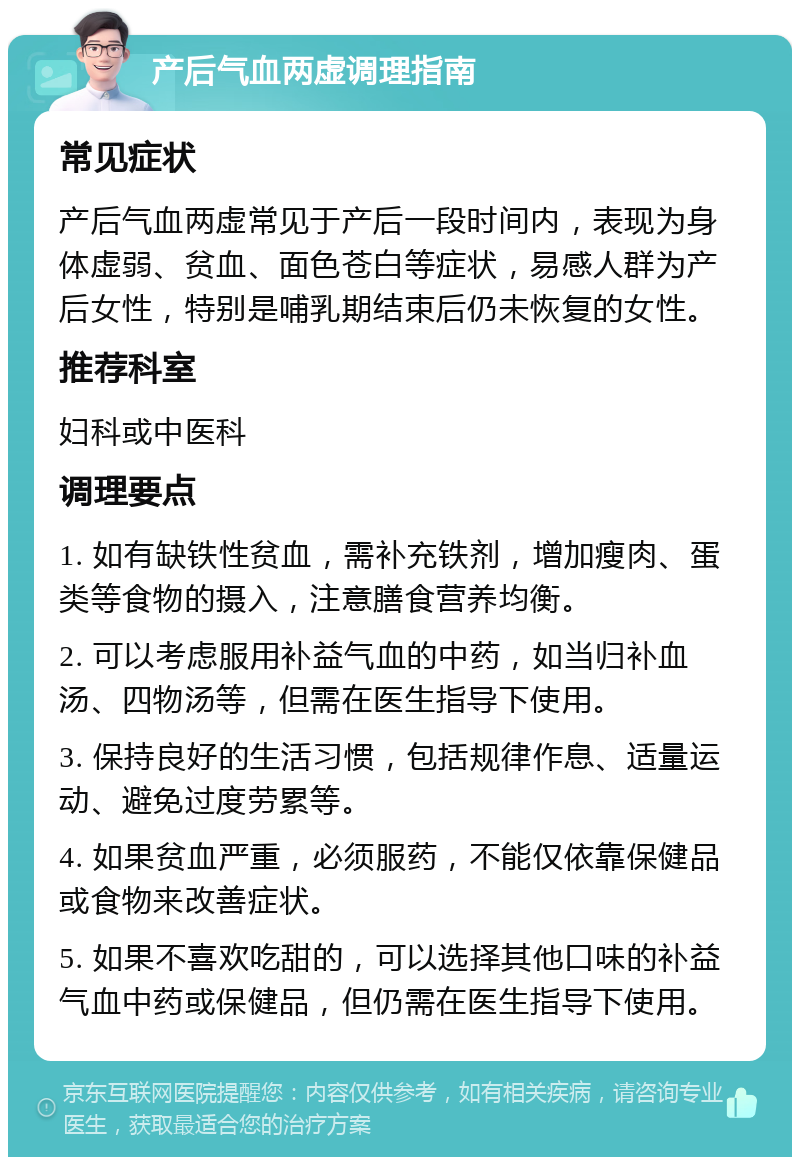 产后气血两虚调理指南 常见症状 产后气血两虚常见于产后一段时间内，表现为身体虚弱、贫血、面色苍白等症状，易感人群为产后女性，特别是哺乳期结束后仍未恢复的女性。 推荐科室 妇科或中医科 调理要点 1. 如有缺铁性贫血，需补充铁剂，增加瘦肉、蛋类等食物的摄入，注意膳食营养均衡。 2. 可以考虑服用补益气血的中药，如当归补血汤、四物汤等，但需在医生指导下使用。 3. 保持良好的生活习惯，包括规律作息、适量运动、避免过度劳累等。 4. 如果贫血严重，必须服药，不能仅依靠保健品或食物来改善症状。 5. 如果不喜欢吃甜的，可以选择其他口味的补益气血中药或保健品，但仍需在医生指导下使用。