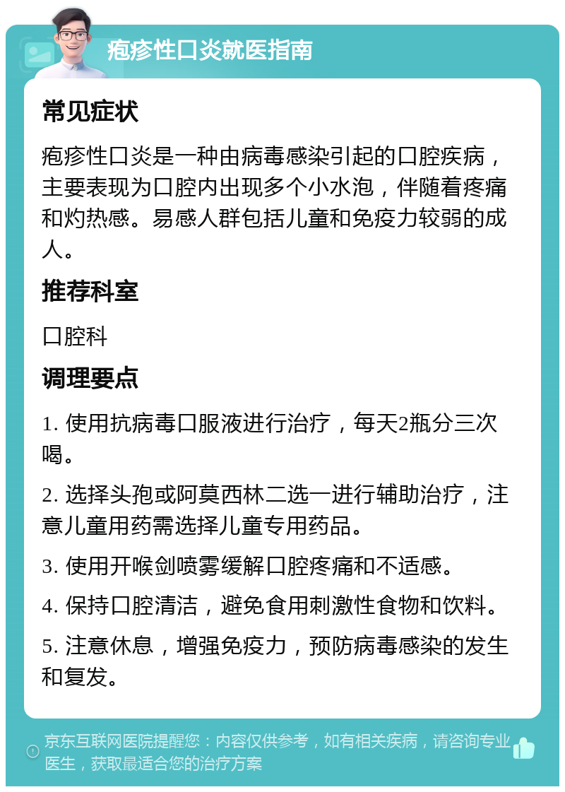 疱疹性口炎就医指南 常见症状 疱疹性口炎是一种由病毒感染引起的口腔疾病，主要表现为口腔内出现多个小水泡，伴随着疼痛和灼热感。易感人群包括儿童和免疫力较弱的成人。 推荐科室 口腔科 调理要点 1. 使用抗病毒口服液进行治疗，每天2瓶分三次喝。 2. 选择头孢或阿莫西林二选一进行辅助治疗，注意儿童用药需选择儿童专用药品。 3. 使用开喉剑喷雾缓解口腔疼痛和不适感。 4. 保持口腔清洁，避免食用刺激性食物和饮料。 5. 注意休息，增强免疫力，预防病毒感染的发生和复发。