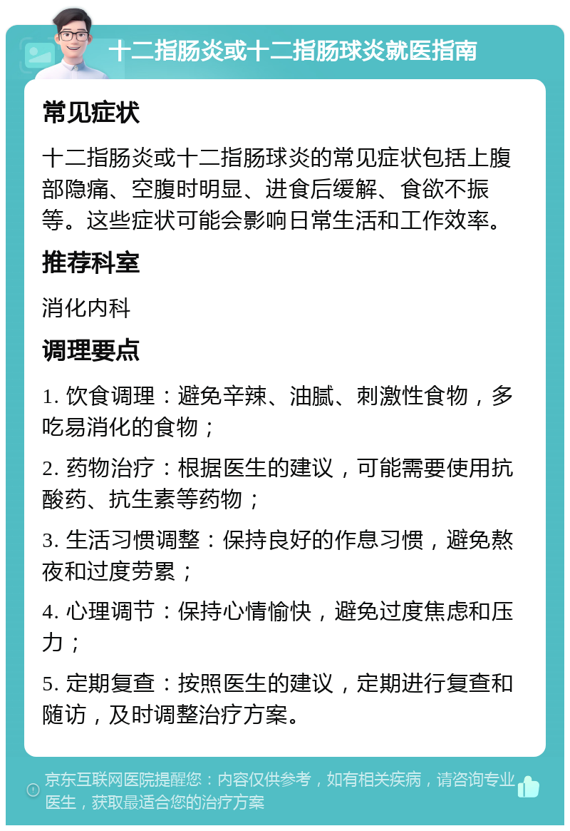 十二指肠炎或十二指肠球炎就医指南 常见症状 十二指肠炎或十二指肠球炎的常见症状包括上腹部隐痛、空腹时明显、进食后缓解、食欲不振等。这些症状可能会影响日常生活和工作效率。 推荐科室 消化内科 调理要点 1. 饮食调理：避免辛辣、油腻、刺激性食物，多吃易消化的食物； 2. 药物治疗：根据医生的建议，可能需要使用抗酸药、抗生素等药物； 3. 生活习惯调整：保持良好的作息习惯，避免熬夜和过度劳累； 4. 心理调节：保持心情愉快，避免过度焦虑和压力； 5. 定期复查：按照医生的建议，定期进行复查和随访，及时调整治疗方案。