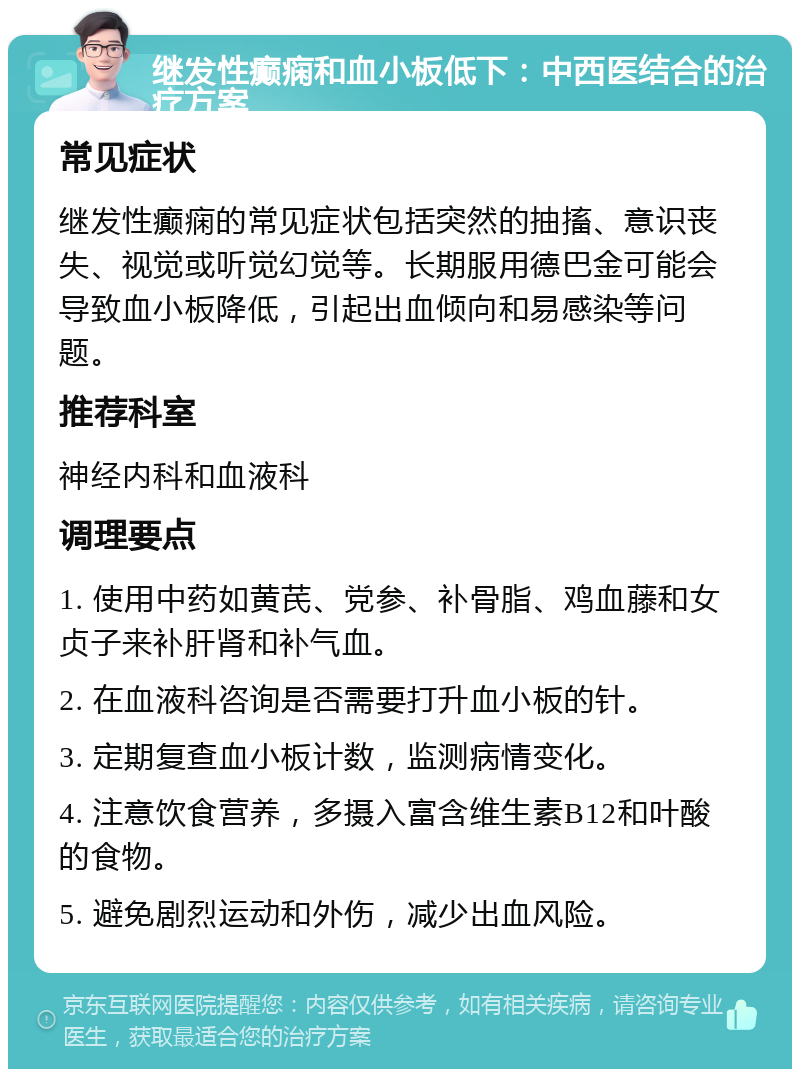 继发性癫痫和血小板低下：中西医结合的治疗方案 常见症状 继发性癫痫的常见症状包括突然的抽搐、意识丧失、视觉或听觉幻觉等。长期服用德巴金可能会导致血小板降低，引起出血倾向和易感染等问题。 推荐科室 神经内科和血液科 调理要点 1. 使用中药如黄芪、党参、补骨脂、鸡血藤和女贞子来补肝肾和补气血。 2. 在血液科咨询是否需要打升血小板的针。 3. 定期复查血小板计数，监测病情变化。 4. 注意饮食营养，多摄入富含维生素B12和叶酸的食物。 5. 避免剧烈运动和外伤，减少出血风险。