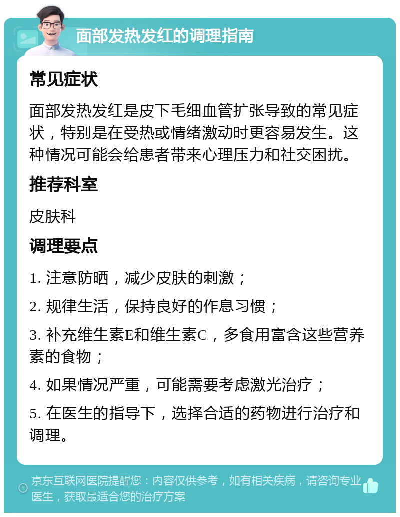 面部发热发红的调理指南 常见症状 面部发热发红是皮下毛细血管扩张导致的常见症状，特别是在受热或情绪激动时更容易发生。这种情况可能会给患者带来心理压力和社交困扰。 推荐科室 皮肤科 调理要点 1. 注意防晒，减少皮肤的刺激； 2. 规律生活，保持良好的作息习惯； 3. 补充维生素E和维生素C，多食用富含这些营养素的食物； 4. 如果情况严重，可能需要考虑激光治疗； 5. 在医生的指导下，选择合适的药物进行治疗和调理。