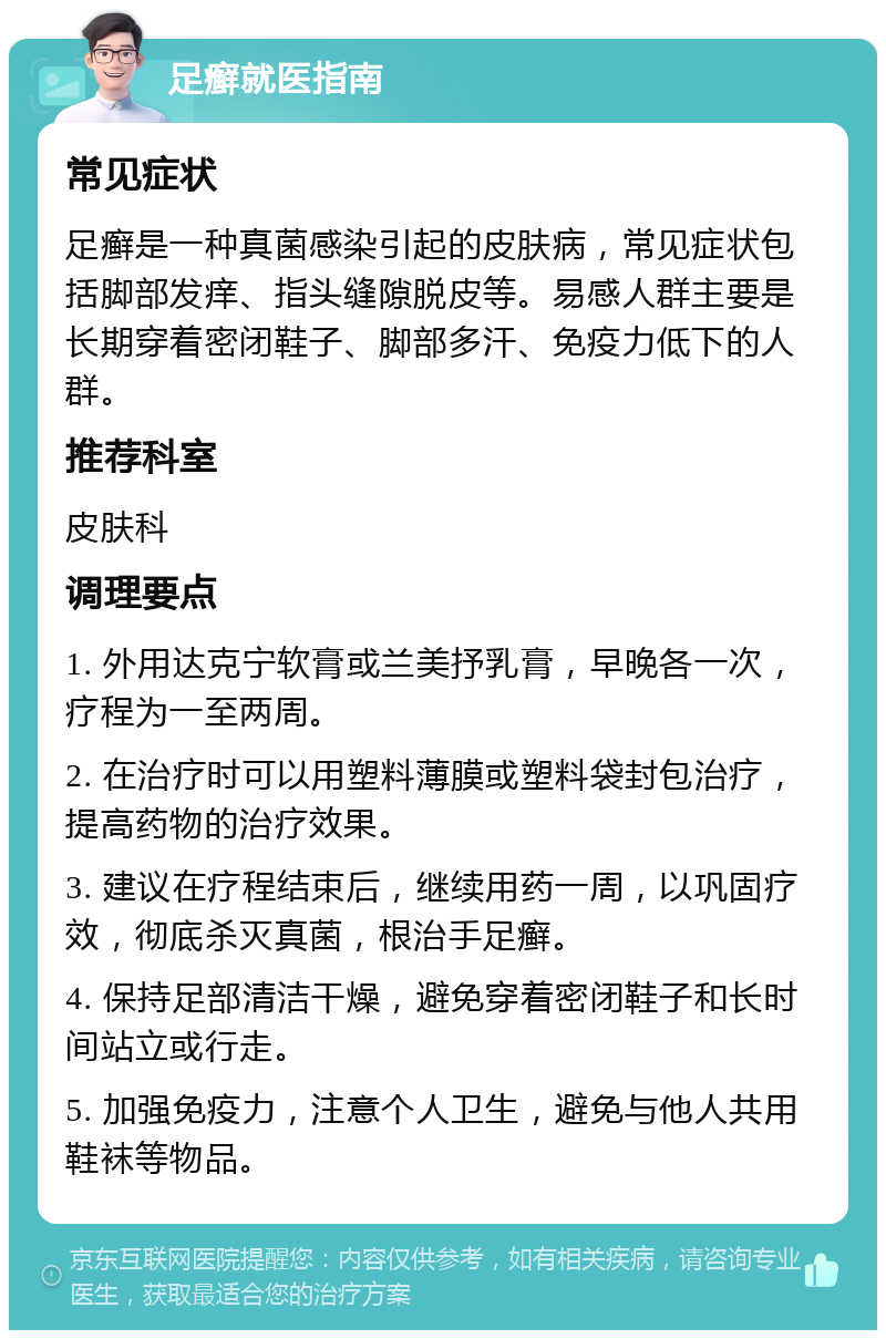 足癣就医指南 常见症状 足癣是一种真菌感染引起的皮肤病，常见症状包括脚部发痒、指头缝隙脱皮等。易感人群主要是长期穿着密闭鞋子、脚部多汗、免疫力低下的人群。 推荐科室 皮肤科 调理要点 1. 外用达克宁软膏或兰美抒乳膏，早晚各一次，疗程为一至两周。 2. 在治疗时可以用塑料薄膜或塑料袋封包治疗，提高药物的治疗效果。 3. 建议在疗程结束后，继续用药一周，以巩固疗效，彻底杀灭真菌，根治手足癣。 4. 保持足部清洁干燥，避免穿着密闭鞋子和长时间站立或行走。 5. 加强免疫力，注意个人卫生，避免与他人共用鞋袜等物品。