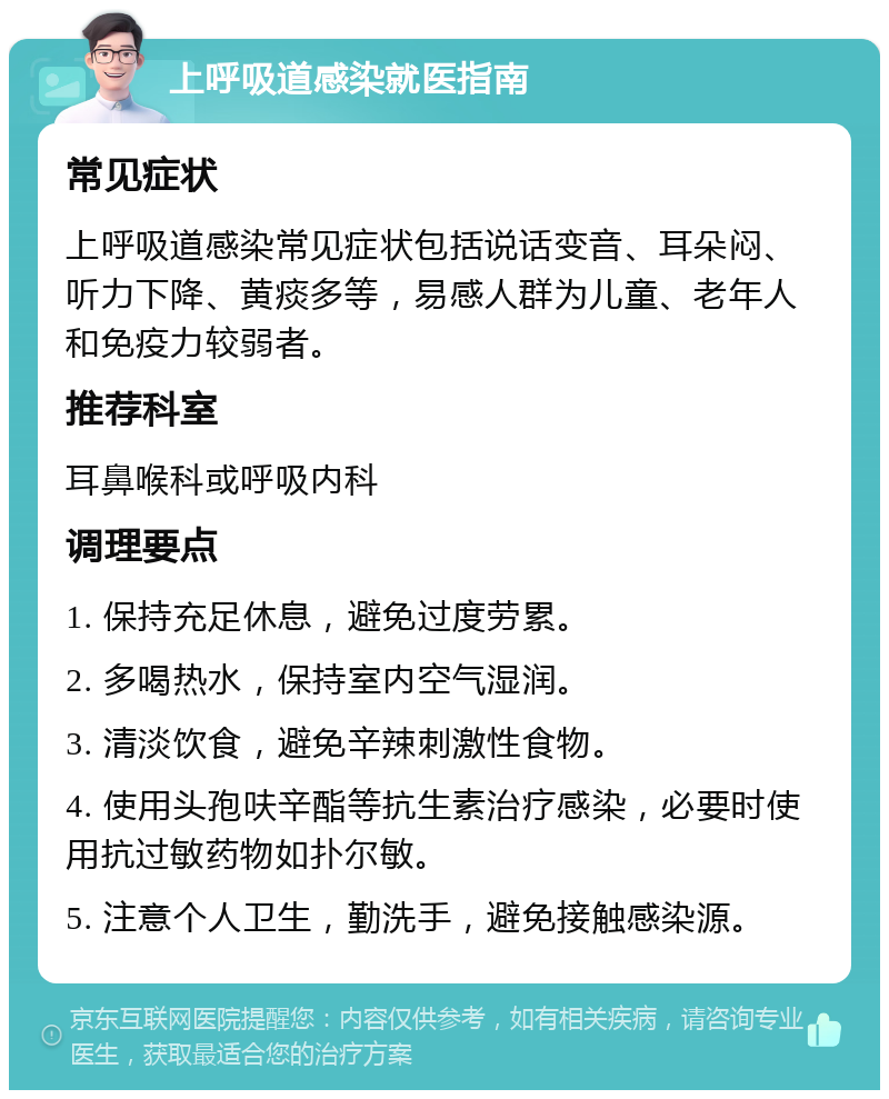 上呼吸道感染就医指南 常见症状 上呼吸道感染常见症状包括说话变音、耳朵闷、听力下降、黄痰多等，易感人群为儿童、老年人和免疫力较弱者。 推荐科室 耳鼻喉科或呼吸内科 调理要点 1. 保持充足休息，避免过度劳累。 2. 多喝热水，保持室内空气湿润。 3. 清淡饮食，避免辛辣刺激性食物。 4. 使用头孢呋辛酯等抗生素治疗感染，必要时使用抗过敏药物如扑尔敏。 5. 注意个人卫生，勤洗手，避免接触感染源。