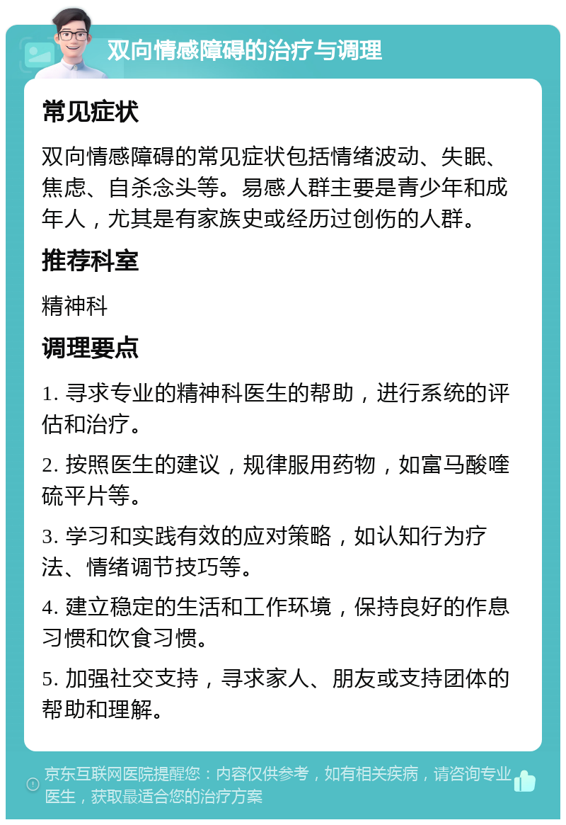 双向情感障碍的治疗与调理 常见症状 双向情感障碍的常见症状包括情绪波动、失眠、焦虑、自杀念头等。易感人群主要是青少年和成年人，尤其是有家族史或经历过创伤的人群。 推荐科室 精神科 调理要点 1. 寻求专业的精神科医生的帮助，进行系统的评估和治疗。 2. 按照医生的建议，规律服用药物，如富马酸喹硫平片等。 3. 学习和实践有效的应对策略，如认知行为疗法、情绪调节技巧等。 4. 建立稳定的生活和工作环境，保持良好的作息习惯和饮食习惯。 5. 加强社交支持，寻求家人、朋友或支持团体的帮助和理解。