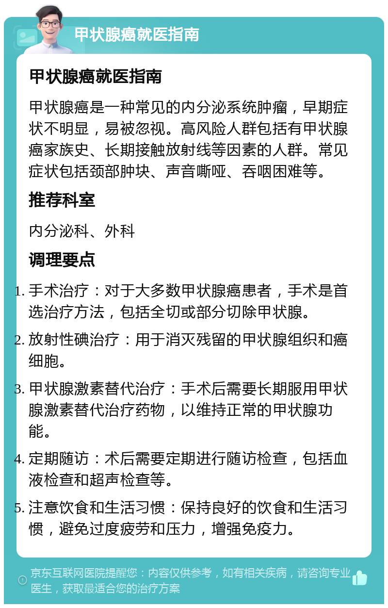 甲状腺癌就医指南 甲状腺癌就医指南 甲状腺癌是一种常见的内分泌系统肿瘤，早期症状不明显，易被忽视。高风险人群包括有甲状腺癌家族史、长期接触放射线等因素的人群。常见症状包括颈部肿块、声音嘶哑、吞咽困难等。 推荐科室 内分泌科、外科 调理要点 手术治疗：对于大多数甲状腺癌患者，手术是首选治疗方法，包括全切或部分切除甲状腺。 放射性碘治疗：用于消灭残留的甲状腺组织和癌细胞。 甲状腺激素替代治疗：手术后需要长期服用甲状腺激素替代治疗药物，以维持正常的甲状腺功能。 定期随访：术后需要定期进行随访检查，包括血液检查和超声检查等。 注意饮食和生活习惯：保持良好的饮食和生活习惯，避免过度疲劳和压力，增强免疫力。