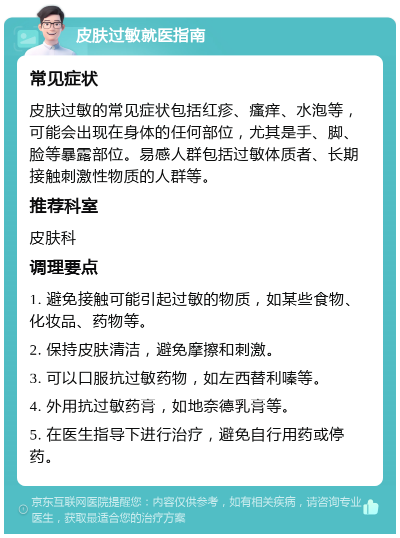 皮肤过敏就医指南 常见症状 皮肤过敏的常见症状包括红疹、瘙痒、水泡等，可能会出现在身体的任何部位，尤其是手、脚、脸等暴露部位。易感人群包括过敏体质者、长期接触刺激性物质的人群等。 推荐科室 皮肤科 调理要点 1. 避免接触可能引起过敏的物质，如某些食物、化妆品、药物等。 2. 保持皮肤清洁，避免摩擦和刺激。 3. 可以口服抗过敏药物，如左西替利嗪等。 4. 外用抗过敏药膏，如地奈德乳膏等。 5. 在医生指导下进行治疗，避免自行用药或停药。