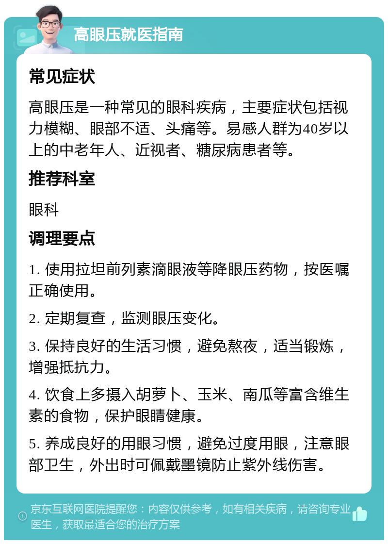 高眼压就医指南 常见症状 高眼压是一种常见的眼科疾病，主要症状包括视力模糊、眼部不适、头痛等。易感人群为40岁以上的中老年人、近视者、糖尿病患者等。 推荐科室 眼科 调理要点 1. 使用拉坦前列素滴眼液等降眼压药物，按医嘱正确使用。 2. 定期复查，监测眼压变化。 3. 保持良好的生活习惯，避免熬夜，适当锻炼，增强抵抗力。 4. 饮食上多摄入胡萝卜、玉米、南瓜等富含维生素的食物，保护眼睛健康。 5. 养成良好的用眼习惯，避免过度用眼，注意眼部卫生，外出时可佩戴墨镜防止紫外线伤害。