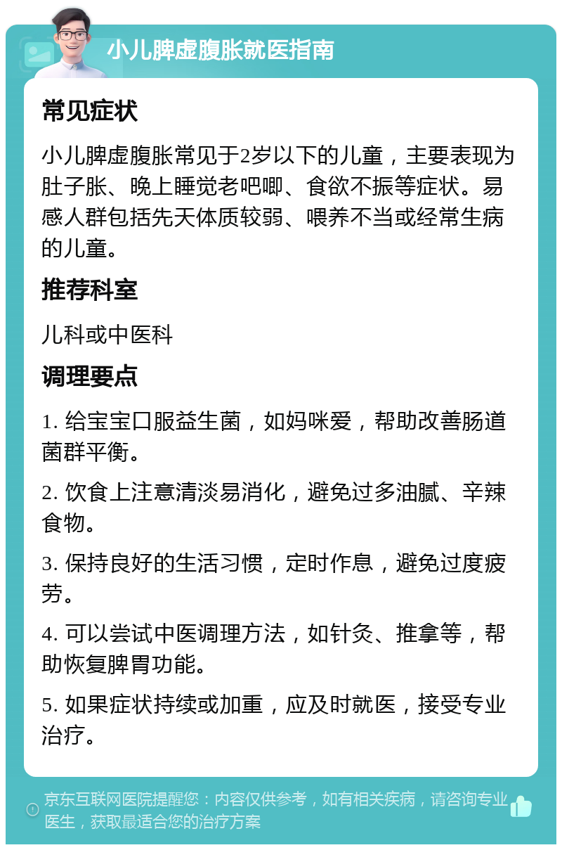 小儿脾虚腹胀就医指南 常见症状 小儿脾虚腹胀常见于2岁以下的儿童，主要表现为肚子胀、晚上睡觉老吧唧、食欲不振等症状。易感人群包括先天体质较弱、喂养不当或经常生病的儿童。 推荐科室 儿科或中医科 调理要点 1. 给宝宝口服益生菌，如妈咪爱，帮助改善肠道菌群平衡。 2. 饮食上注意清淡易消化，避免过多油腻、辛辣食物。 3. 保持良好的生活习惯，定时作息，避免过度疲劳。 4. 可以尝试中医调理方法，如针灸、推拿等，帮助恢复脾胃功能。 5. 如果症状持续或加重，应及时就医，接受专业治疗。