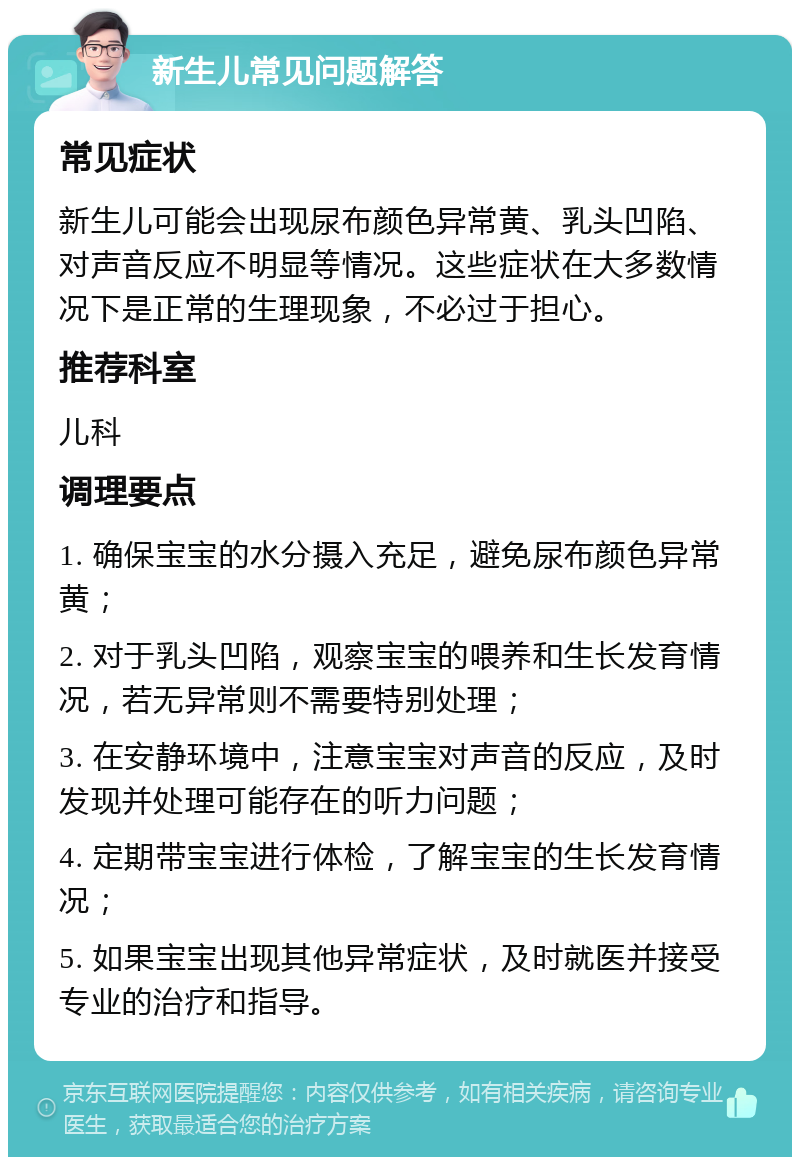 新生儿常见问题解答 常见症状 新生儿可能会出现尿布颜色异常黄、乳头凹陷、对声音反应不明显等情况。这些症状在大多数情况下是正常的生理现象，不必过于担心。 推荐科室 儿科 调理要点 1. 确保宝宝的水分摄入充足，避免尿布颜色异常黄； 2. 对于乳头凹陷，观察宝宝的喂养和生长发育情况，若无异常则不需要特别处理； 3. 在安静环境中，注意宝宝对声音的反应，及时发现并处理可能存在的听力问题； 4. 定期带宝宝进行体检，了解宝宝的生长发育情况； 5. 如果宝宝出现其他异常症状，及时就医并接受专业的治疗和指导。