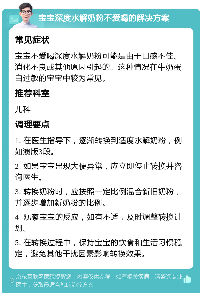 宝宝深度水解奶粉不爱喝的解决方案 常见症状 宝宝不爱喝深度水解奶粉可能是由于口感不佳、消化不良或其他原因引起的。这种情况在牛奶蛋白过敏的宝宝中较为常见。 推荐科室 儿科 调理要点 1. 在医生指导下，逐渐转换到适度水解奶粉，例如澳版3段。 2. 如果宝宝出现大便异常，应立即停止转换并咨询医生。 3. 转换奶粉时，应按照一定比例混合新旧奶粉，并逐步增加新奶粉的比例。 4. 观察宝宝的反应，如有不适，及时调整转换计划。 5. 在转换过程中，保持宝宝的饮食和生活习惯稳定，避免其他干扰因素影响转换效果。