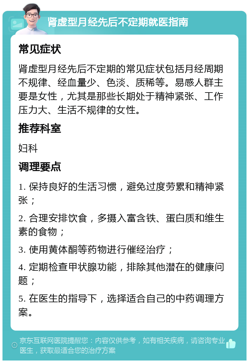 肾虚型月经先后不定期就医指南 常见症状 肾虚型月经先后不定期的常见症状包括月经周期不规律、经血量少、色淡、质稀等。易感人群主要是女性，尤其是那些长期处于精神紧张、工作压力大、生活不规律的女性。 推荐科室 妇科 调理要点 1. 保持良好的生活习惯，避免过度劳累和精神紧张； 2. 合理安排饮食，多摄入富含铁、蛋白质和维生素的食物； 3. 使用黄体酮等药物进行催经治疗； 4. 定期检查甲状腺功能，排除其他潜在的健康问题； 5. 在医生的指导下，选择适合自己的中药调理方案。