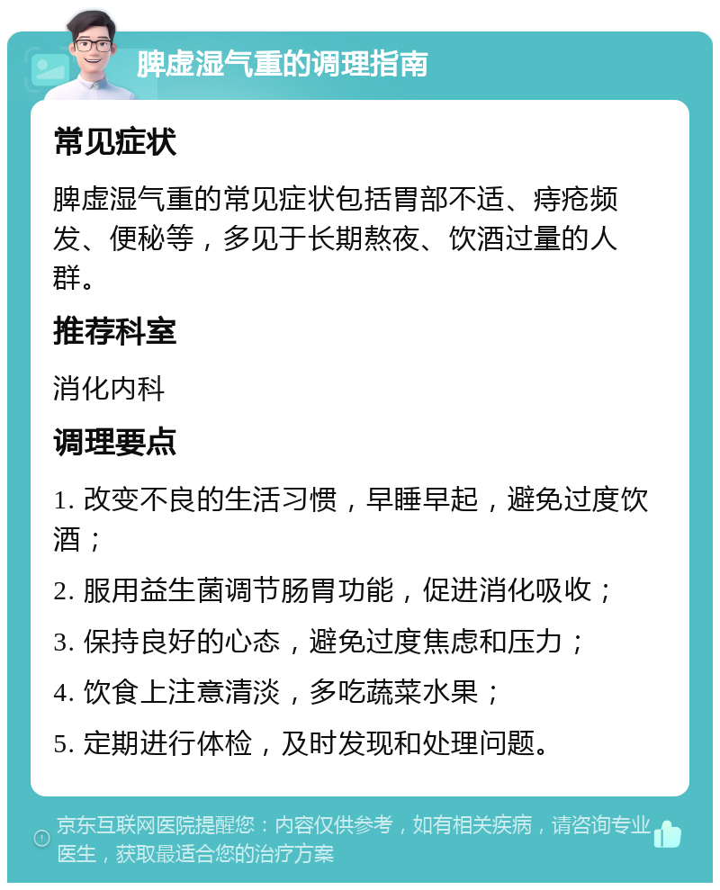 脾虚湿气重的调理指南 常见症状 脾虚湿气重的常见症状包括胃部不适、痔疮频发、便秘等，多见于长期熬夜、饮酒过量的人群。 推荐科室 消化内科 调理要点 1. 改变不良的生活习惯，早睡早起，避免过度饮酒； 2. 服用益生菌调节肠胃功能，促进消化吸收； 3. 保持良好的心态，避免过度焦虑和压力； 4. 饮食上注意清淡，多吃蔬菜水果； 5. 定期进行体检，及时发现和处理问题。