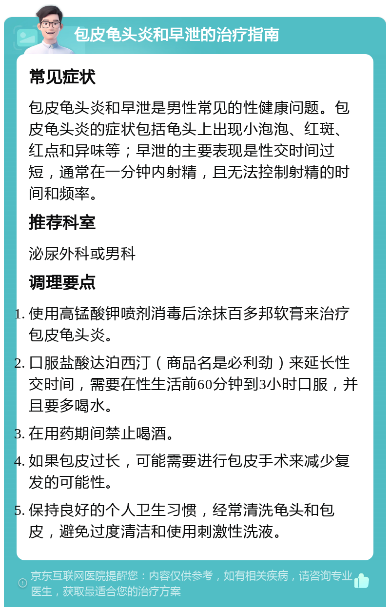 包皮龟头炎和早泄的治疗指南 常见症状 包皮龟头炎和早泄是男性常见的性健康问题。包皮龟头炎的症状包括龟头上出现小泡泡、红斑、红点和异味等；早泄的主要表现是性交时间过短，通常在一分钟内射精，且无法控制射精的时间和频率。 推荐科室 泌尿外科或男科 调理要点 使用高锰酸钾喷剂消毒后涂抹百多邦软膏来治疗包皮龟头炎。 口服盐酸达泊西汀（商品名是必利劲）来延长性交时间，需要在性生活前60分钟到3小时口服，并且要多喝水。 在用药期间禁止喝酒。 如果包皮过长，可能需要进行包皮手术来减少复发的可能性。 保持良好的个人卫生习惯，经常清洗龟头和包皮，避免过度清洁和使用刺激性洗液。