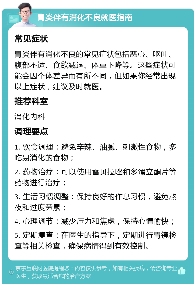 胃炎伴有消化不良就医指南 常见症状 胃炎伴有消化不良的常见症状包括恶心、呕吐、腹部不适、食欲减退、体重下降等。这些症状可能会因个体差异而有所不同，但如果你经常出现以上症状，建议及时就医。 推荐科室 消化内科 调理要点 1. 饮食调理：避免辛辣、油腻、刺激性食物，多吃易消化的食物； 2. 药物治疗：可以使用雷贝拉唑和多潘立酮片等药物进行治疗； 3. 生活习惯调整：保持良好的作息习惯，避免熬夜和过度劳累； 4. 心理调节：减少压力和焦虑，保持心情愉快； 5. 定期复查：在医生的指导下，定期进行胃镜检查等相关检查，确保病情得到有效控制。