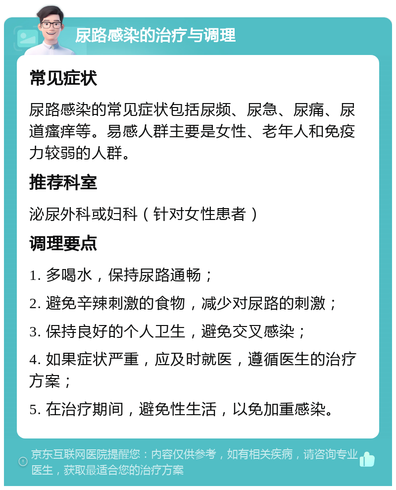 尿路感染的治疗与调理 常见症状 尿路感染的常见症状包括尿频、尿急、尿痛、尿道瘙痒等。易感人群主要是女性、老年人和免疫力较弱的人群。 推荐科室 泌尿外科或妇科（针对女性患者） 调理要点 1. 多喝水，保持尿路通畅； 2. 避免辛辣刺激的食物，减少对尿路的刺激； 3. 保持良好的个人卫生，避免交叉感染； 4. 如果症状严重，应及时就医，遵循医生的治疗方案； 5. 在治疗期间，避免性生活，以免加重感染。