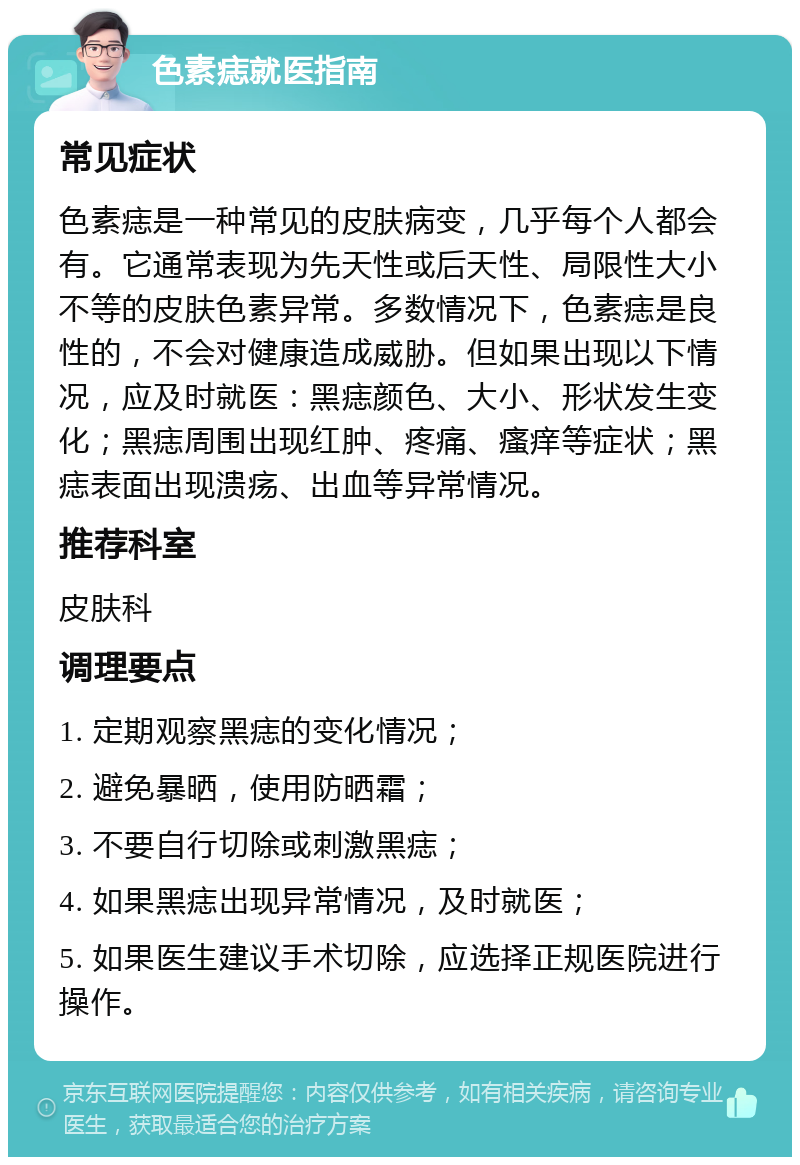 色素痣就医指南 常见症状 色素痣是一种常见的皮肤病变，几乎每个人都会有。它通常表现为先天性或后天性、局限性大小不等的皮肤色素异常。多数情况下，色素痣是良性的，不会对健康造成威胁。但如果出现以下情况，应及时就医：黑痣颜色、大小、形状发生变化；黑痣周围出现红肿、疼痛、瘙痒等症状；黑痣表面出现溃疡、出血等异常情况。 推荐科室 皮肤科 调理要点 1. 定期观察黑痣的变化情况； 2. 避免暴晒，使用防晒霜； 3. 不要自行切除或刺激黑痣； 4. 如果黑痣出现异常情况，及时就医； 5. 如果医生建议手术切除，应选择正规医院进行操作。