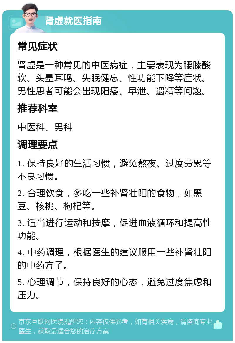 肾虚就医指南 常见症状 肾虚是一种常见的中医病症，主要表现为腰膝酸软、头晕耳鸣、失眠健忘、性功能下降等症状。男性患者可能会出现阳痿、早泄、遗精等问题。 推荐科室 中医科、男科 调理要点 1. 保持良好的生活习惯，避免熬夜、过度劳累等不良习惯。 2. 合理饮食，多吃一些补肾壮阳的食物，如黑豆、核桃、枸杞等。 3. 适当进行运动和按摩，促进血液循环和提高性功能。 4. 中药调理，根据医生的建议服用一些补肾壮阳的中药方子。 5. 心理调节，保持良好的心态，避免过度焦虑和压力。