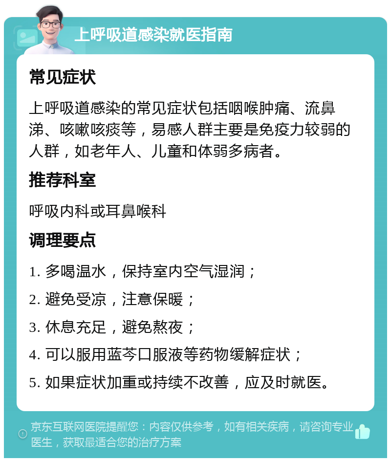 上呼吸道感染就医指南 常见症状 上呼吸道感染的常见症状包括咽喉肿痛、流鼻涕、咳嗽咳痰等，易感人群主要是免疫力较弱的人群，如老年人、儿童和体弱多病者。 推荐科室 呼吸内科或耳鼻喉科 调理要点 1. 多喝温水，保持室内空气湿润； 2. 避免受凉，注意保暖； 3. 休息充足，避免熬夜； 4. 可以服用蓝芩口服液等药物缓解症状； 5. 如果症状加重或持续不改善，应及时就医。