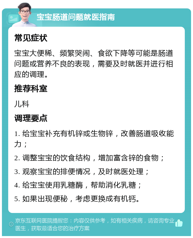 宝宝肠道问题就医指南 常见症状 宝宝大便稀、频繁哭闹、食欲下降等可能是肠道问题或营养不良的表现，需要及时就医并进行相应的调理。 推荐科室 儿科 调理要点 1. 给宝宝补充有机锌或生物锌，改善肠道吸收能力； 2. 调整宝宝的饮食结构，增加富含锌的食物； 3. 观察宝宝的排便情况，及时就医处理； 4. 给宝宝使用乳糖酶，帮助消化乳糖； 5. 如果出现便秘，考虑更换成有机钙。