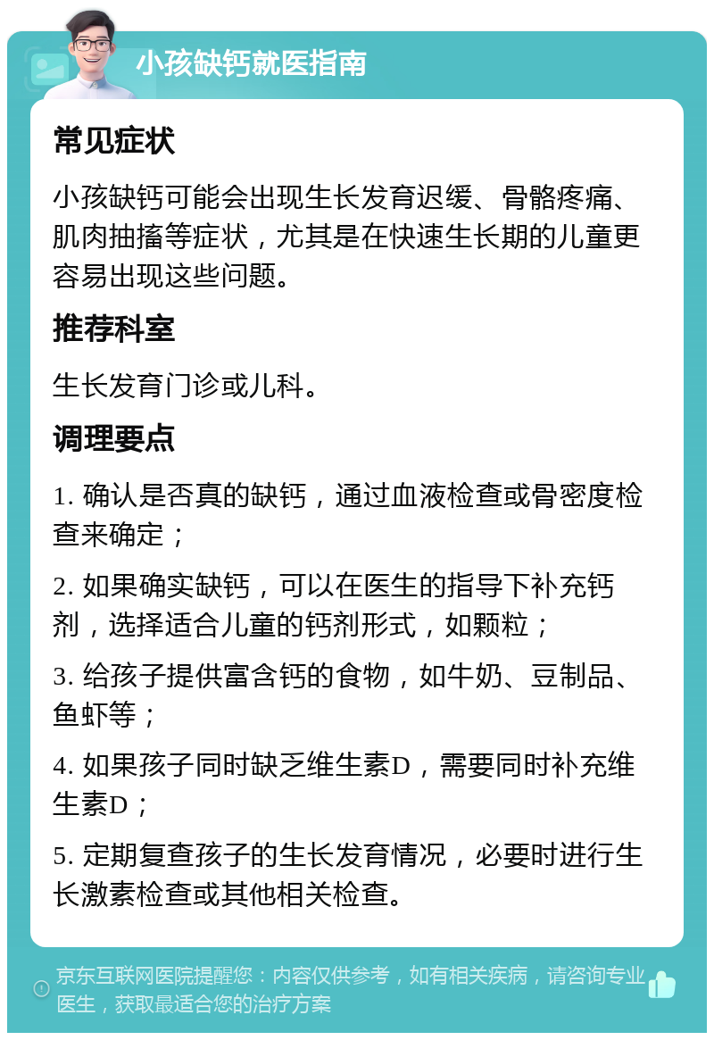 小孩缺钙就医指南 常见症状 小孩缺钙可能会出现生长发育迟缓、骨骼疼痛、肌肉抽搐等症状，尤其是在快速生长期的儿童更容易出现这些问题。 推荐科室 生长发育门诊或儿科。 调理要点 1. 确认是否真的缺钙，通过血液检查或骨密度检查来确定； 2. 如果确实缺钙，可以在医生的指导下补充钙剂，选择适合儿童的钙剂形式，如颗粒； 3. 给孩子提供富含钙的食物，如牛奶、豆制品、鱼虾等； 4. 如果孩子同时缺乏维生素D，需要同时补充维生素D； 5. 定期复查孩子的生长发育情况，必要时进行生长激素检查或其他相关检查。