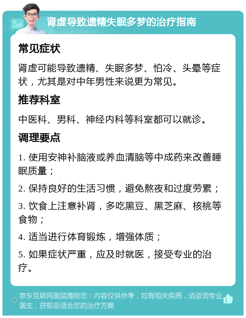 肾虚导致遗精失眠多梦的治疗指南 常见症状 肾虚可能导致遗精、失眠多梦、怕冷、头晕等症状，尤其是对中年男性来说更为常见。 推荐科室 中医科、男科、神经内科等科室都可以就诊。 调理要点 1. 使用安神补脑液或养血清脑等中成药来改善睡眠质量； 2. 保持良好的生活习惯，避免熬夜和过度劳累； 3. 饮食上注意补肾，多吃黑豆、黑芝麻、核桃等食物； 4. 适当进行体育锻炼，增强体质； 5. 如果症状严重，应及时就医，接受专业的治疗。